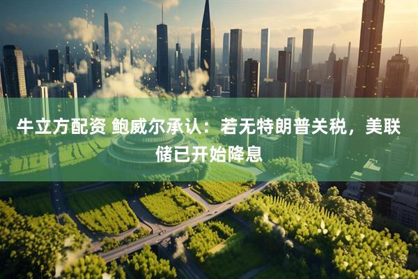牛立方配资 鲍威尔承认：若无特朗普关税，美联储已开始降息