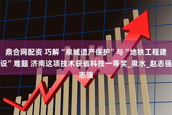 鼎合网配资 巧解“泉城遗产保护”与“地铁工程建设”难题 济南这项技术获省科技一等奖_泉水_赵志强