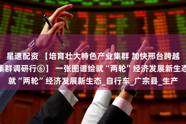 星速配资 【培育壮大特色产业集群 加快邢台跨越赶超发展——特色产业集群调研行⑥】 一张图谱绘就“两轮”经济发展新生态_自行车_广宗县_生产