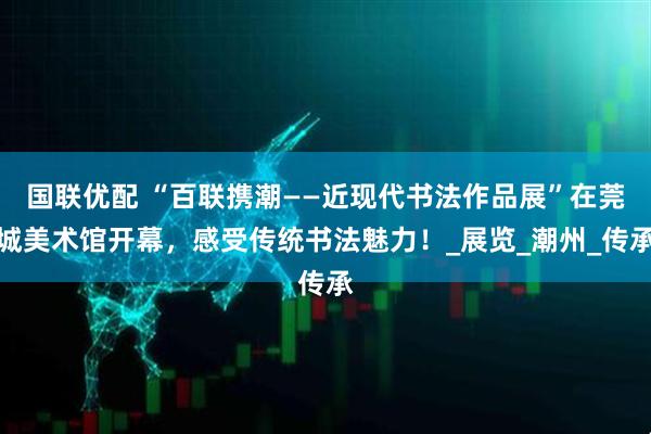 国联优配 “百联携潮——近现代书法作品展”在莞城美术馆开幕，感受传统书法魅力！_展览_潮州_传承