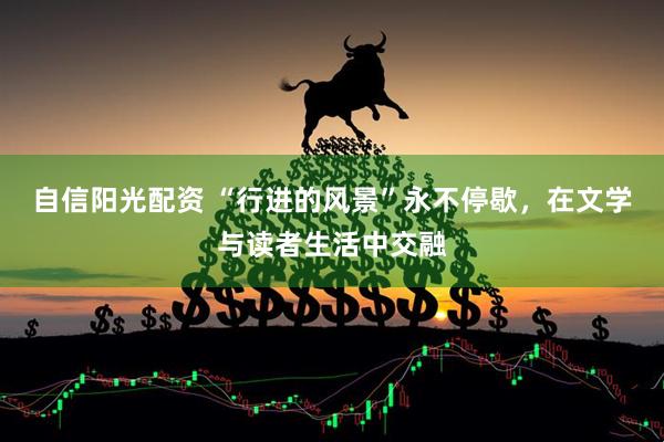 自信阳光配资 “行进的风景”永不停歇，在文学与读者生活中交融