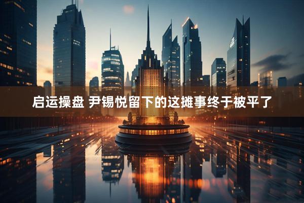 启运操盘 尹锡悦留下的这摊事终于被平了