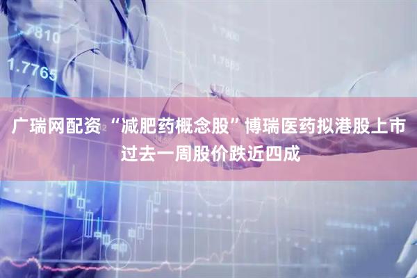 广瑞网配资 “减肥药概念股”博瑞医药拟港股上市 过去一周股价跌近四成