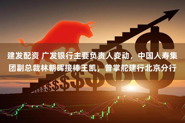建发配资 广发银行主要负责人变动，中国人寿集团副总裁林朝晖接棒王凯，曾掌舵建行北京分行