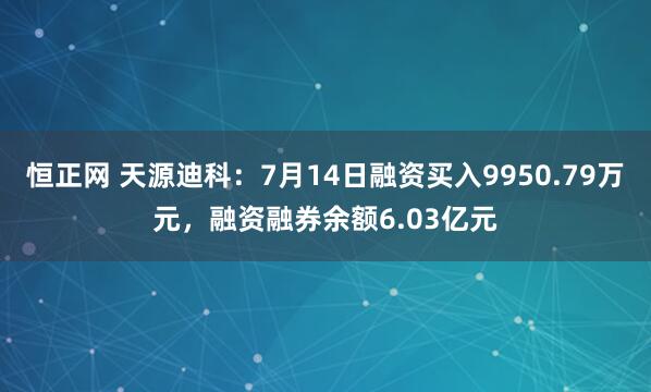 恒正网 天源迪科：7月14日融资买入9950.79万元，融资融券余额6.03亿元